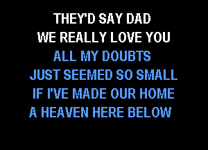 THEY'D SAY DAD
WE REALLY LOVE YOU
ALL MY DOUBTS
JUST SEEMED SO SMALL
IF I'VE MADE OUR HOME
A HEAVEN HERE BELOW