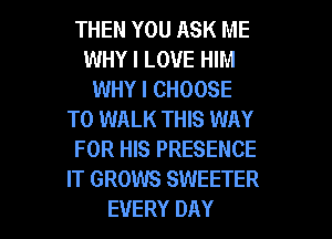 THEN YOU ASK ME
WHY I LOVE HIM
WHY I CHOOSE
T0 WALK THIS WAY
FOR HIS PRESENCE
IT GROWS SWEETER
EVERY DAY