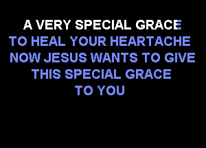 A VERY SPECIAL GRACE
T0 HEAL YOUR HEARTACHE
NOW JESUS WANTS TO GIVE

THIS SPECIAL GRACE
TO YOU
