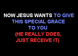 NOW JESUS WANTS TO GIVE
THIS SPECIAL GRACE
TO YOU
(HE REALLY DOES,
JUST RECEIVE IT)