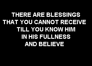 THERE ARE BLESSINGS
THAT YOU CANNOT RECEIVE
TILL YOU KNOW HIM
IN HIS FULLNESS
AND BELIEVE
