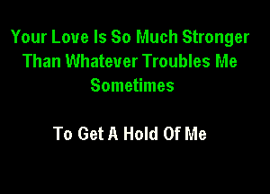 Your Love Is So Much Stronger
Than Whatever Troubles Me
Sometimes

To Get A Hold Of Me