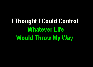 lThought I Could Control
Whatever Life

Would Throw My Way