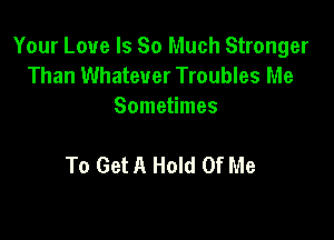 Your Love Is So Much Stronger
Than Whatever Troubles Me
Sometimes

To Get A Hold Of Me