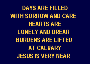 DAYS ARE FILLED
WITH SORROW AND CARE
HEARTS ARE
LONELY AND DREAR
BURDENS ARE LIFTED
AT CALUARY
JESUS IS VERY NEAR