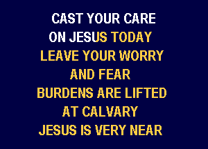 CAST YOUR CARE
0N JESUS TODAY
LEAVE YOUR WORRY
AND FEAR
BURDENS ARE LIFTED
AT CALVARY
JESUS IS VERY NEAR