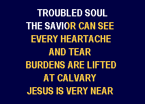 TROUBLED SOUL
THE SAVIOR CAN SEE
EVERY HEARTACHE
AND TEAR
BURDENS ARE LIFTED
AT CALVARY
JESUS IS VERY NEAR