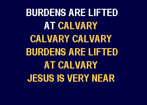 BURDENS ARE LIFTED
AT CALVARY
CALVARY CALVARY
BURDENS ARE LIFTED
AT CALUARY
JESUS IS VERY NEAR

g