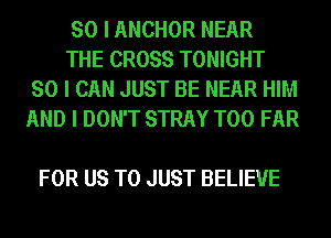 SO I ANCHOR NEAR

THE CROSS TONIGHT
SO I CAN JUST BE NEAR HIM
AND I DON'T STRAY T00 FAR

FOR US TO JUST BELIEVE