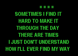 SOMETIMES I FIND IT
HARD TO MAKE IT
THROUGH THE DAY
THERE ARE TIMES
I JUST DON'T UNDERSTAND
HOW I'LL EVER FIND MY WAY