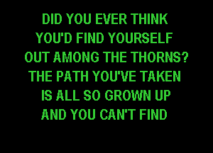 DID YOU EVER THINK
YOU'D FIND YOURSELF
OUT AMONG THE THORNS?
THE PATH YOU'VE TAKEN
IS ALL 80 GROWN UP
AND YOU CAN'T FIND