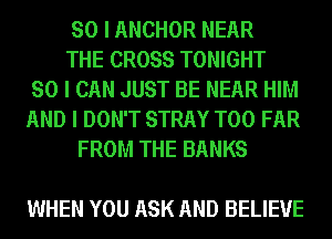 SO I ANCHOR NEAR
THE CROSS TONIGHT
SO I CAN JUST BE NEAR HIM
AND I DON'T STRAY T00 FAR
FROM THE BANKS

WHEN YOU ASK AND BELIEVE