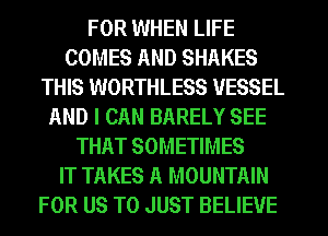 FOR WHEN LIFE
COMES AND SHAKES
THIS WORTHLESS VESSEL
AND I CAN BARELY SEE
THAT SOMETIMES
IT TAKES A MOUNTAIN
FOR US TO JUST BELIEVE