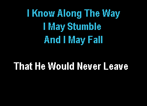 I Know Along The Way
I May Stumble
And I May Fall

That He Would Never Leave