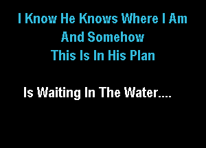 I Know He Knows Where I Am
And Somehow
This Is In His Plan

Is Waiting In The Water....