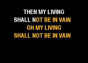 THEN MY LIVING
SHALL NOT BE IN UAIN
OH MY LIVING

SHALL NOT BE IN VAIN