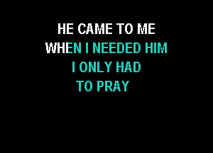 HE CAME TO ME
WHEN I NEEDED HIM
I ONLY HAD

TO PRAY