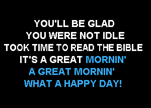 YOU'LL BE GLAD
YOU WERE NOT IDLE
TOOK TIME TO READ THE BIBLE
IT'S A GREAT MORNIN'
A GREAT MORNIN'
WHAT A HAPPY DAY!