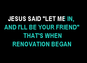 JESUS SAID LET ME IN,
AND I'LL BE YOUR FRIEND
THAT'S WHEN
RENOVATION BEGAN