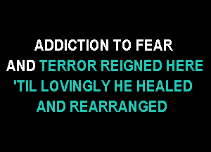 ADDICTION T0 FEAR
AND TERROR REIGNED HERE
'TIL LOVINGLY HE HEALED
AND REARRANGED