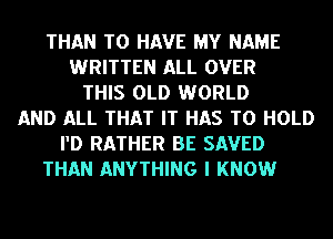 THAN TO HAVE MY NAME
WRITTEN ALL OVER
THIS OLD WORLD
AND ALL THAT IT HAS TO HOLD
I'D RATHER BE SAVED
THAN ANYTHING I KNOW