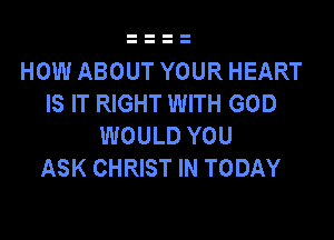 HOW ABOUT YOUR HEART
IS IT RIGHT WITH GOD

WOULD YOU
ASK CHRIST IN TODAY