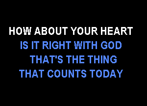 HOW ABOUT YOUR HEART
IS IT RIGHT WITH GOD
THAT'S THE THING
THAT COUNTS TODAY