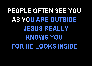 PEOPLE OFTEN SEE YOU
AS YOU ARE OUTSIDE
JESUS REALLY
KNOWS YOU
FOR HE LOOKS INSIDE
