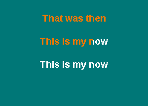 That was then

This is my now

This is my now