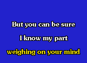 But you can be sure

I know my part

weighing on your mind