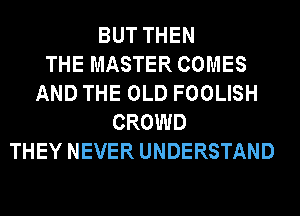 BUT THEN
THE MASTER COMES
AND THE OLD FOOLISH
CROWD
THEY NEVER UNDERSTAND