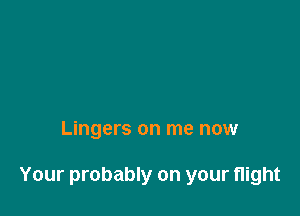 Lingers on me now

Your probably on your flight