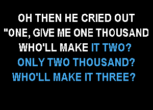 0H THEN HE CRIED OUT
ONE, GIVE ME ONE THOUSAND
WHO'LL MAKE IT TWO?
ONLY TWO THOUSAND?
WHO'LL MAKE IT THREE?