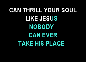 CAN THRILL YOUR SOUL
LIKE JESUS
NOBODY

CAN EVER
TAKE HIS PLACE