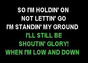 SO I'M HOLDIN' 0N
NOT LETTIN' G0
I'M STANDIN' MY GROUND
I'LL STILL BE
SHOUTIN' GLORY!
WHEN I'M LOW AND DOWN