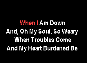 When I Am Down
And, Oh My Soul, 30 Weary

When Troubles Come
And My Heart Burdened Be