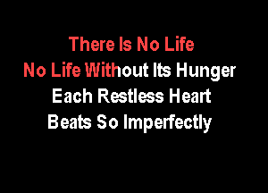 There Is No Life
No Life Without Its Hunger
Each Restless Heart

Beats So lmperfectly