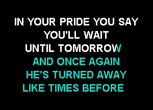 IN YOUR PRIDE YOU SAY
YOU'LL WAIT
UNTIL TOMORROW
AND ONCE AGAIN
HE'S TURNED AWAY
LIKE TIMES BEFORE