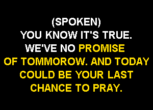 (SPOKEN)
YOU KNOW IT'S TRUE.
WE'VE N0 PROMISE
0F TOMMOROW. AND TODAY
COULD BE YOUR LAST
CHANCE TO PRAY.