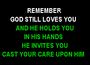 REMEMBER
GOD STILL LOVES YOU
AND HE HOLDS YOU
IN HIS HANDS
HE INVITES YOU
CAST YOUR CARE UPON HIM
