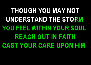 THOUGH YOU MAY NOT
UNDERSTAND THE STORM
YOU FEEL WITHIN YOUR SOUL
REACH OUT IN FAITH
CAST YOUR CARE UPON HIM