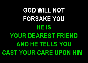 GOD WILL NOT
FORSAKE YOU
HE IS
YOUR DEAREST FRIEND
AND HE TELLS YOU
CAST YOUR CARE UPON HIM