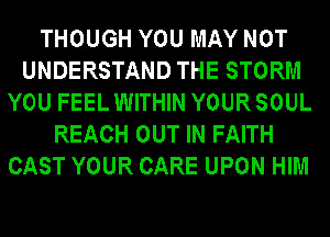 THOUGH YOU MAY NOT
UNDERSTAND THE STORM
YOU FEEL WITHIN YOUR SOUL
REACH OUT IN FAITH
CAST YOUR CARE UPON HIM
