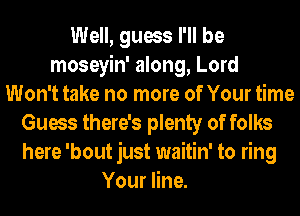 Well, guess I'll be
moseyin' along, Lord
Won't take no more of Your time
Guess there's plenty of folks
here 'bout just waitin' to ring
Your line.