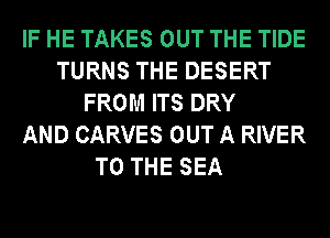 IF HE TAKES OUT THE TIDE
TURNS THE DESERT
FROM ITS DRY
AND CARVES OUT A RIVER
TO THE SEA