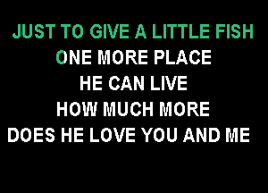 JUST TO GIVE A LITTLE FISH
ONE MORE PLACE
HE CAN LIVE
HOW MUCH MORE
DOES HE LOVE YOU AND ME