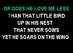 0R DOES HE LOVE ME LESS
THAN THAT LITTLE BIRD
UP IN HIS NEST
THAT NEVER SOWS
YET HE SOARS ON THE WING