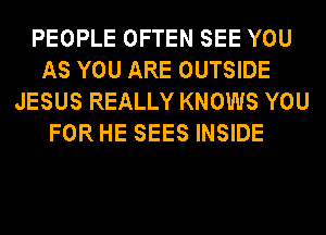 PEOPLE OFTEN SEE YOU
AS YOU ARE OUTSIDE
JESUS REALLY KNOWS YOU
FOR HE SEES INSIDE