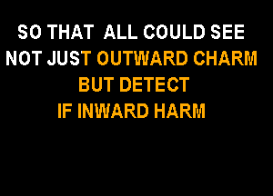 SO THAT ALL COULD SEE
NOT JUST OUTWARD CHARM
BUT DETECT
IF INWARD HARM