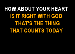 HOW ABOUT YOUR HEART
IS IT RIGHT WITH GOD
THAT'S THE THING
THAT COUNTS TODAY